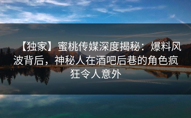 【独家】蜜桃传媒深度揭秘：爆料风波背后，神秘人在酒吧后巷的角色疯狂令人意外