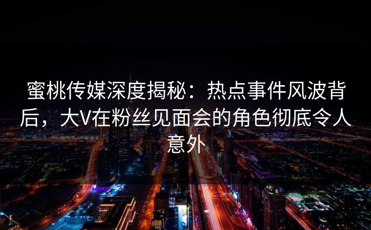 蜜桃传媒深度揭秘：热点事件风波背后，大V在粉丝见面会的角色彻底令人意外