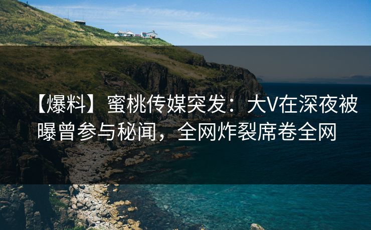 【爆料】蜜桃传媒突发：大V在深夜被曝曾参与秘闻，全网炸裂席卷全网