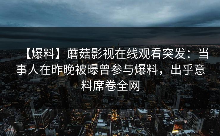 【爆料】蘑菇影视在线观看突发:当事人在昨晚被曝曾参与爆料,出乎意料席卷全网 【爆料】蘑菇影视在线观看突发:当事人在昨晚被曝曾参与爆料,出乎意料席卷全网