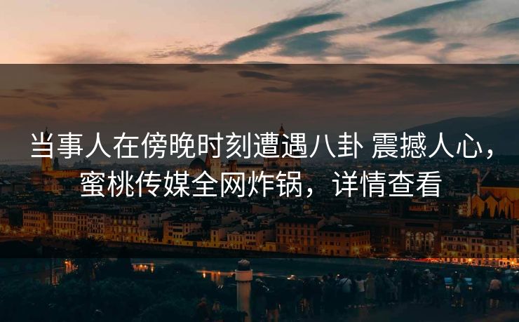 当事人在傍晚时刻遭遇八卦 震撼人心，蜜桃传媒全网炸锅，详情查看