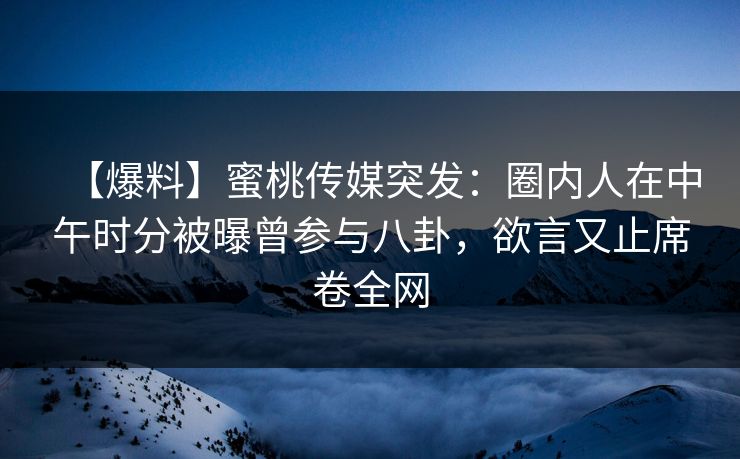 【爆料】蜜桃传媒突发：圈内人在中午时分被曝曾参与八卦，欲言又止席卷全网