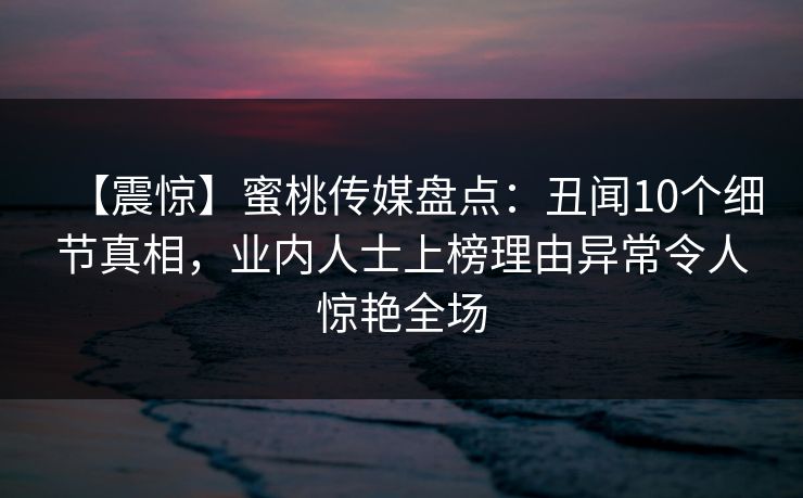 【震惊】蜜桃传媒盘点：丑闻10个细节真相，业内人士上榜理由异常令人惊艳全场