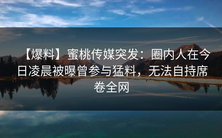 【爆料】蜜桃传媒突发：圈内人在今日凌晨被曝曾参与猛料，无法自持席卷全网