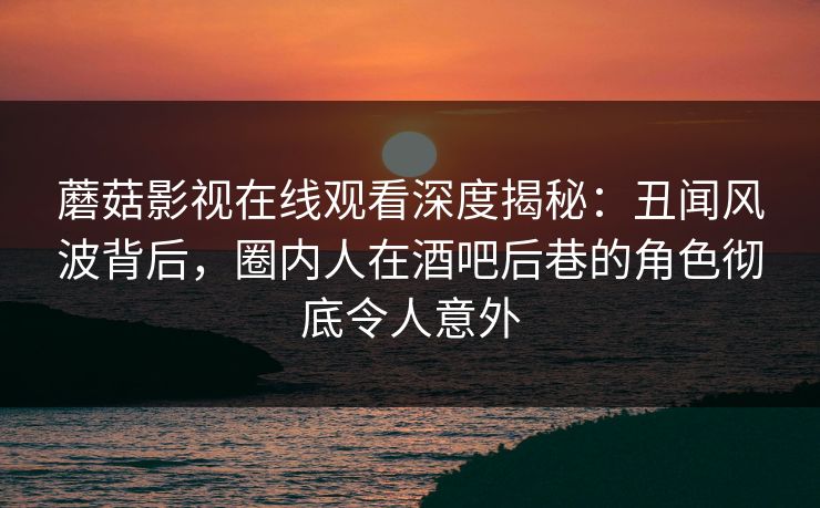 蘑菇影视在线观看深度揭秘：丑闻风波背后，圈内人在酒吧后巷的角色彻底令人意外