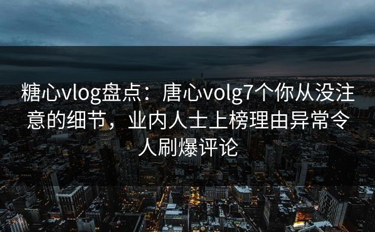 糖心vlog盘点：唐心volg7个你从没注意的细节，业内人士上榜理由异常令人刷爆评论