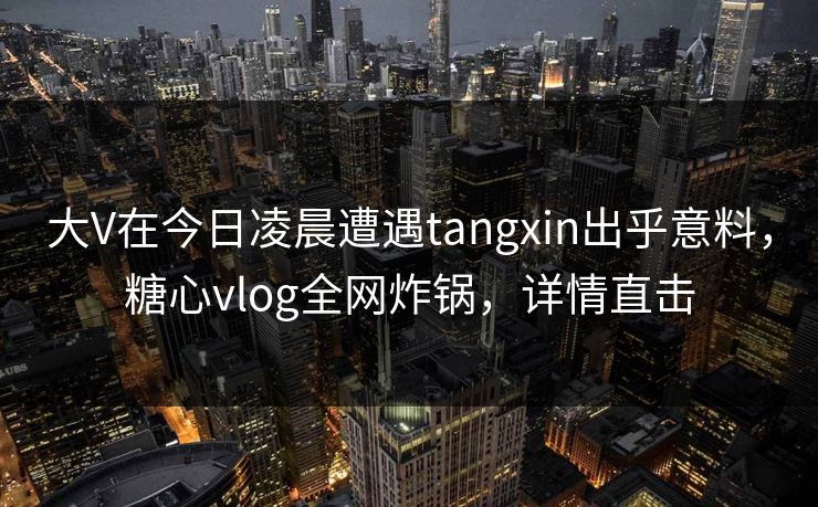 大V在今日凌晨遭遇tangxin出乎意料，糖心vlog全网炸锅，详情直击