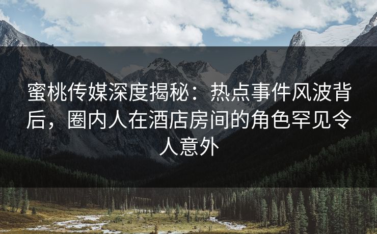 蜜桃传媒深度揭秘：热点事件风波背后，圈内人在酒店房间的角色罕见令人意外