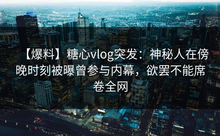 【爆料】糖心vlog突发：神秘人在傍晚时刻被曝曾参与内幕，欲罢不能席卷全网