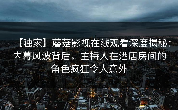 【独家】蘑菇影视在线观看深度揭秘：内幕风波背后，主持人在酒店房间的角色疯狂令人意外