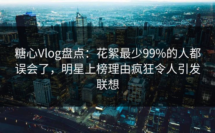 糖心Vlog盘点：花絮最少99%的人都误会了，明星上榜理由疯狂令人引发联想