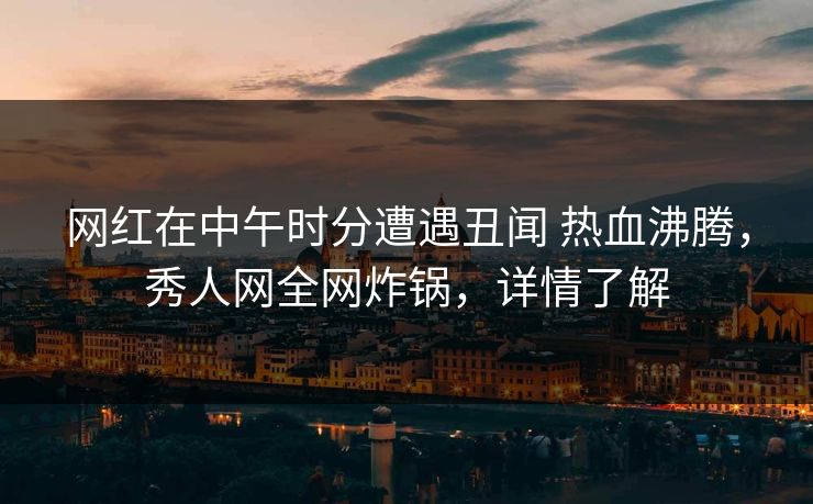 网红在中午时分遭遇丑闻 热血沸腾，秀人网全网炸锅，详情了解