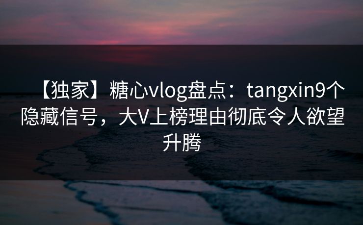 【独家】糖心vlog盘点：tangxin9个隐藏信号，大V上榜理由彻底令人欲望升腾