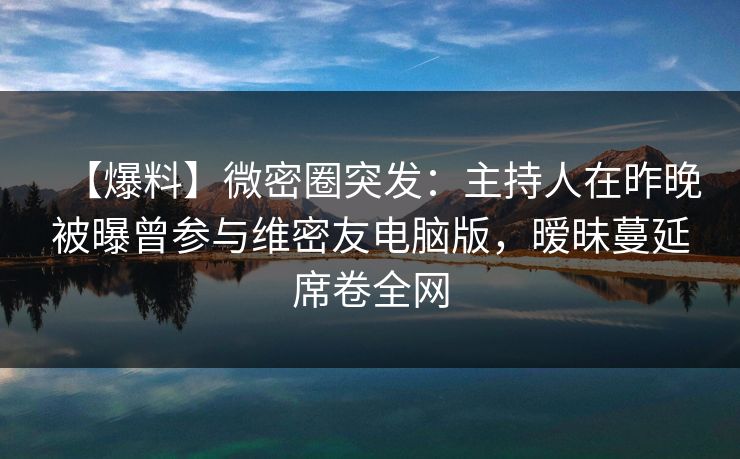 【爆料】微密圈突发：主持人在昨晚被曝曾参与维密友电脑版，暧昧蔓延席卷全网