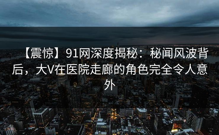 【震惊】91网深度揭秘:秘闻风波背后,大V在医院走廊的角色完全令人意外 【震惊】91网深度揭秘:秘闻风波背后,大V在医院走廊的角色完全令人意外
