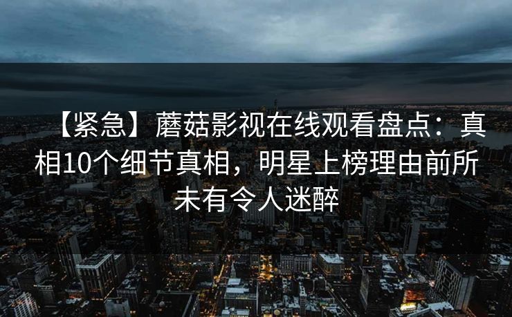 【紧急】蘑菇影视在线观看盘点：真相10个细节真相，明星上榜理由前所未有令人迷醉