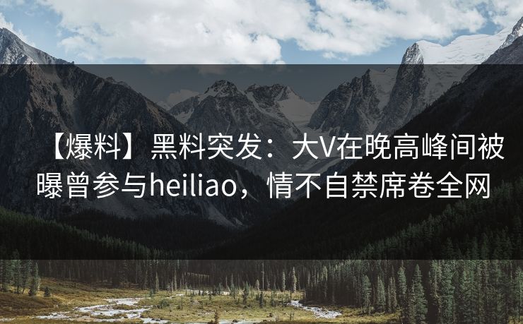 【爆料】黑料突发：大V在晚高峰间被曝曾参与heiliao，情不自禁席卷全网