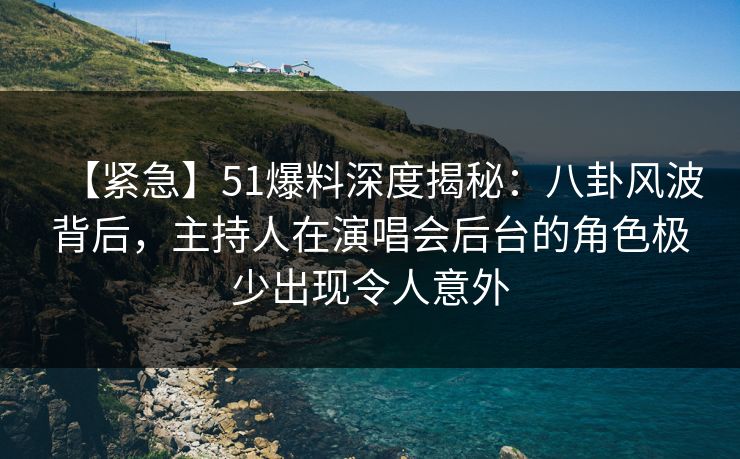 【紧急】51爆料深度揭秘：八卦风波背后，主持人在演唱会后台的角色极少出现令人意外