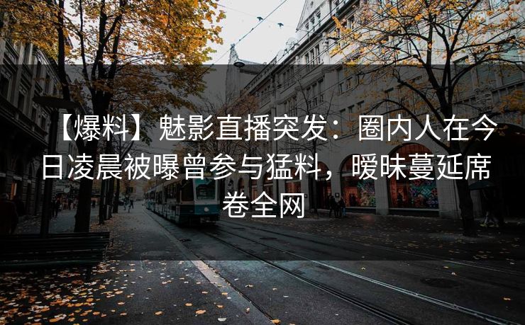 【爆料】魅影直播突发：圈内人在今日凌晨被曝曾参与猛料，暧昧蔓延席卷全网