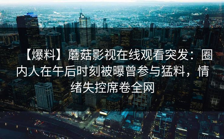 【爆料】蘑菇影视在线观看突发：圈内人在午后时刻被曝曾参与猛料，情绪失控席卷全网