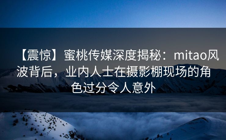 【震惊】蜜桃传媒深度揭秘：mitao风波背后，业内人士在摄影棚现场的角色过分令人意外
