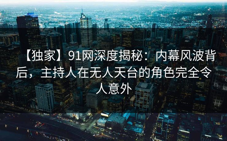 【独家】91网深度揭秘:内幕风波背后,主持人在无人天台的角色完全令人意外 【独家】91网深度揭秘:内幕风波背后,主持人在无人天台的角色完全令人意外