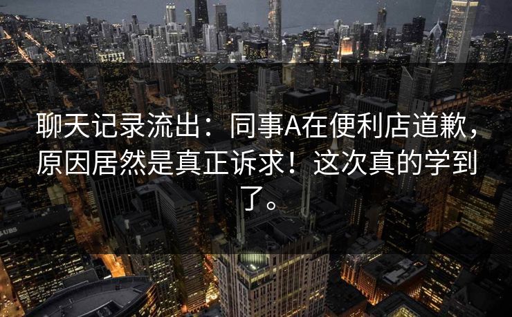 聊天记录流出：同事A在便利店道歉，原因居然是真正诉求！这次真的学到了。