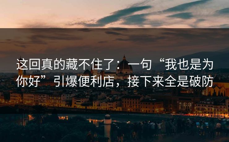 这回真的藏不住了：一句“我也是为你好”引爆便利店，接下来全是破防