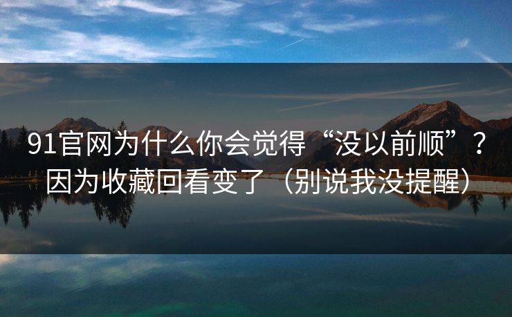 91官网为什么你会觉得“没以前顺”？因为收藏回看变了（别说我没提醒）