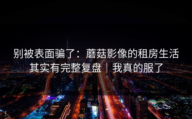 别被表面骗了：蘑菇影像的租房生活其实有完整复盘｜我真的服了