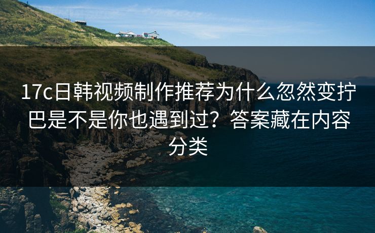 17c日韩视频制作推荐为什么忽然变拧巴是不是你也遇到过？答案藏在内容分类