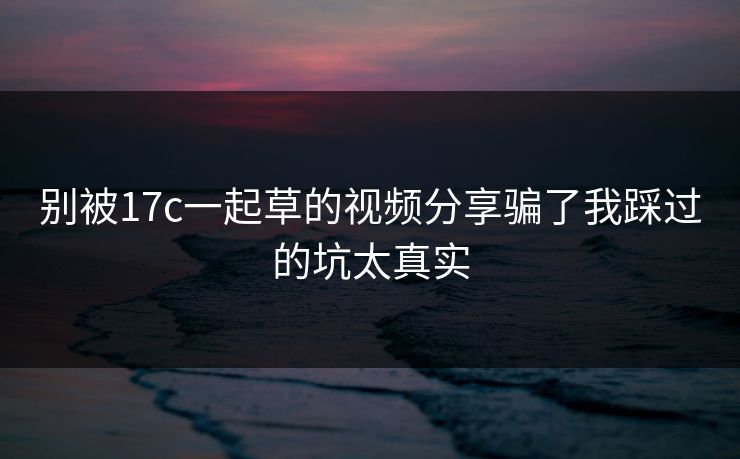 别被17c一起草的视频分享骗了我踩过的坑太真实