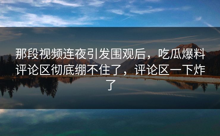 那段视频连夜引发围观后，吃瓜爆料评论区彻底绷不住了，评论区一下炸了